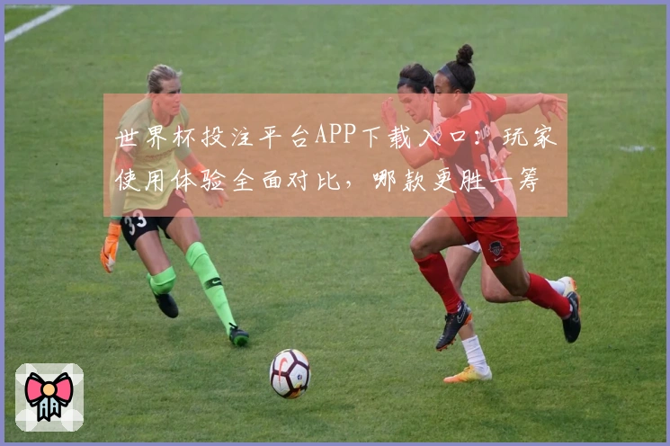 世界杯投注平台APP下载入口：玩家使用体验全面对比，哪款更胜一筹？
