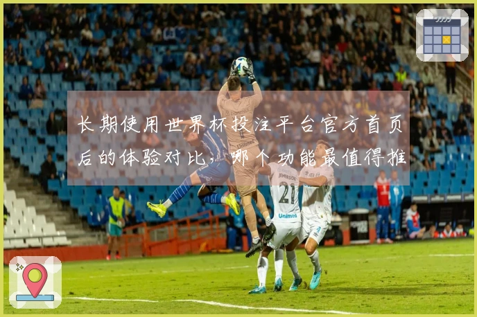 长期使用世界杯投注平台官方首页后的体验对比，哪个功能最值得推荐？