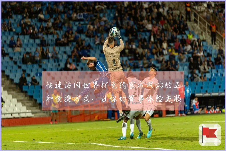 快速访问世界杯竞猜官方网站的五种便捷方式，让你的赛事体验更顺畅