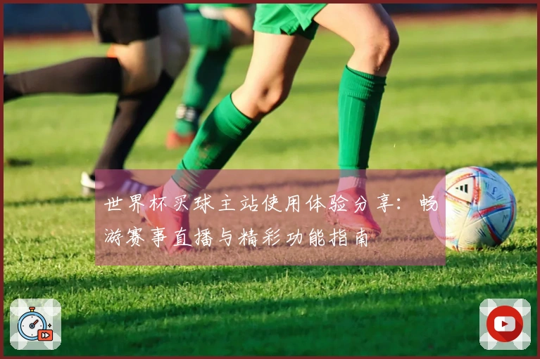 世界杯买球主站使用体验分享：畅游赛事直播与精彩功能指南